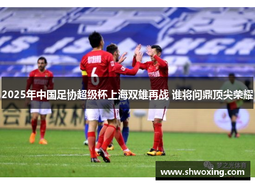 2025年中国足协超级杯上海双雄再战 谁将问鼎顶尖荣耀