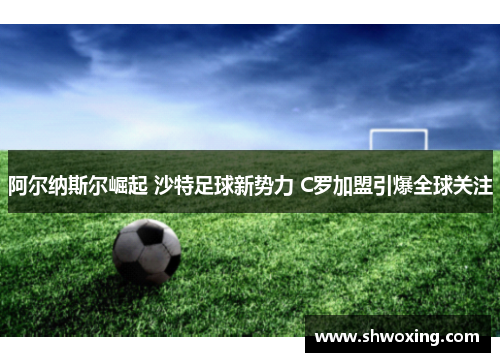 阿尔纳斯尔崛起 沙特足球新势力 C罗加盟引爆全球关注