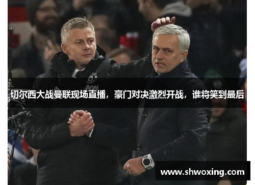 切尔西大战曼联现场直播，豪门对决激烈开战，谁将笑到最后