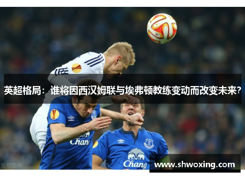 英超格局：谁将因西汉姆联与埃弗顿教练变动而改变未来？